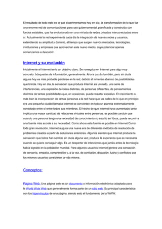 El resultado de todo esto es lo que experimentamos hoy en día: la transformación de lo que fue
una enorme red de comunicaciones para uso gubernamental, planificada y construida con
fondos estatales, que ha evolucionado en una miríada de redes privadas interconectadas entre
sí. Actualmente la red experimenta cada día la integración de nuevas redes y usuarios,
extendiendo su amplitud y dominio, al tiempo que surgen nuevos mercados, tecnologías,
instituciones y empresas que aprovechan este nuevo medio, cuyo potencial apenas
comenzamos a descubrir.



Internet y su evolución
Inicialmente el Internet tenía un objetivo claro. Se navegaba en Internet para algo muy
concreto: búsquedas de información, generalmente. Ahora quizás también, pero sin duda
alguna hoy es más probable perderse en la red, debido al inmenso abanico de posibilidades
que brinda. Hoy en día, la sensación que produce Internet es un ruido, una serie de
interferencias, una explosión de ideas distintas, de personas diferentes, de pensamientos
distintos de tantas posibilidades que, en ocasiones, puede resultar excesivo. El crecimiento o
más bien la incorporación de tantas personas a la red hace que las calles de lo que en principio
era una pequeña ciudad llamada Internet se conviertan en todo un planeta extremadamente
conectado entre sí entre todos sus miembros. El hecho de que Internet haya aumentado tanto
implica una mayor cantidad de relaciones virtuales entre personas. es posible concluir que
cuando una persona tenga una necesidad de conocimiento no escrito en libros, puede recurrir a
una fuente más acorde a su necesidad. Como ahora esta fuente es posible en Internet Como
toda gran revolución, Internet augura una nueva era de diferentes métodos de resolución de
problemas creados a partir de soluciones anteriores. Algunos sienten que Internet produce la
sensación que todos han sentido sin duda alguna vez; produce la esperanza que es necesaria
cuando se quiere conseguir algo. Es un despertar de intenciones que jamás antes la tecnología
había logrado en la población mundial. Para algunos usuarios Internet genera una sensación
de cercanía, empatía, comprensión y, a la vez, de confusión, discusión, lucha y conflictos que
los mismos usuarios consideran la vida misma.



Conceptos:


Página Web: Una página web es un documento o información electrónica adaptada para
la World Wide Web que generalmente forma parte de un sitio web. Su principal característica
son los hipervínculos de una página, siendo esto el fundamento de la WWW.
 