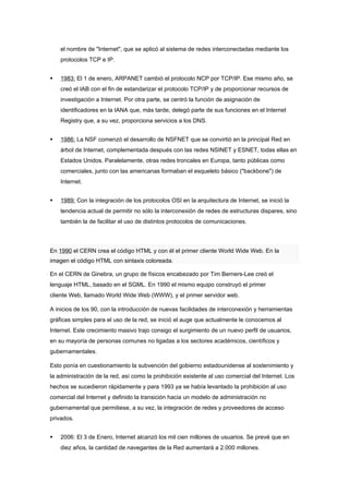 el nombre de "Internet", que se aplicó al sistema de redes interconectadas mediante los
    protocolos TCP e IP.


   1983: El 1 de enero, ARPANET cambió el protocolo NCP por TCP/IP. Ese mismo año, se
    creó el IAB con el fin de estandarizar el protocolo TCP/IP y de proporcionar recursos de
    investigación a Internet. Por otra parte, se centró la función de asignación de
    identificadores en la IANA que, más tarde, delegó parte de sus funciones en el Internet
    Registry que, a su vez, proporciona servicios a los DNS.


   1986: La NSF comenzó el desarrollo de NSFNET que se convirtió en la principal Red en
    árbol de Internet, complementada después con las redes NSINET y ESNET, todas ellas en
    Estados Unidos. Paralelamente, otras redes troncales en Europa, tanto públicas como
    comerciales, junto con las americanas formaban el esqueleto básico ("backbone") de
    Internet.


   1989: Con la integración de los protocolos OSI en la arquitectura de Internet, se inició la
    tendencia actual de permitir no sólo la interconexión de redes de estructuras dispares, sino
    también la de facilitar el uso de distintos protocolos de comunicaciones.




En 1990 el CERN crea el código HTML y con él el primer cliente World Wide Web. En la
imagen el código HTML con sintaxis coloreada.

En el CERN de Ginebra, un grupo de físicos encabezado por Tim Berners-Lee creó el
lenguaje HTML, basado en el SGML. En 1990 el mismo equipo construyó el primer
cliente Web, llamado World Wide Web (WWW), y el primer servidor web.

A inicios de los 90, con la introducción de nuevas facilidades de interconexión y herramientas
gráficas simples para el uso de la red, se inició el auge que actualmente le conocemos al
Internet. Este crecimiento masivo trajo consigo el surgimiento de un nuevo perfil de usuarios,
en su mayoría de personas comunes no ligadas a los sectores académicos, científicos y
gubernamentales.

Esto ponía en cuestionamiento la subvención del gobierno estadounidense al sostenimiento y
la administración de la red, así como la prohibición existente al uso comercial del Internet. Los
hechos se sucedieron rápidamente y para 1993 ya se había levantado la prohibición al uso
comercial del Internet y definido la transición hacia un modelo de administración no
gubernamental que permitiese, a su vez, la integración de redes y proveedores de acceso
privados.


   2006: El 3 de Enero, Internet alcanzó los mil cien millones de usuarios. Se prevé que en
    diez años, la cantidad de navegantes de la Red aumentará a 2.000 millones.
 