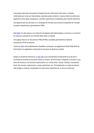 Una página web está compuesta principalmente por información (sólo texto o módulos
multimedia) así como por hiperenlaces; además puede contener o asociar datos de estilo para
especificar cómo debe visualizarse, y también aplicaciones embebidas para hacerla interactiva.

Las páginas web son escritas en un lenguaje de marcado que provea la capacidad de manejar
e insertar hiperenlaces, generalmente HTML



Sitio Web: Un sitio web es una colección de páginas web relacionadas y comunes a un dominio
de internet o subdominio en la World Wide Web en Internet.

Una página web es un documento HTML/XHTML accesible generalmente mediante
el protocolo HTTP de Internet.

Todos los sitios web públicamente accesibles constituyen una gigantesca World Wide Web de
información (un gigantesco entramado de recursos de alcance mundial).



Portal: Un portal de Internet es un sitio web cuya característica fundamental es la de servir
de Puerta de entrada (única) para ofrecer al usuario, de forma fácil e integrada, el acceso a una
serie de recursos y de servicios relacionados a un mismo tema. Incluye: enlaces, buscadores,
foros, documentos, aplicaciones, compra electrónica, etc. Principalmente un portal en Internet
está dirigido a resolver necesidades de información específica de un tema en particular.
 