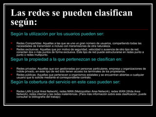 Las redes se pueden clasifican según: Según la utilización por los usuarios pueden ser: Redes Compartidas: Aquellas a las que se une un gran número de usuarios, compartiendo todas las necesidades de transmisión e incluso con transmisiones de otra naturaleza. Redes exclusivas: Aquellas que por motivo de seguridad, velocidad o ausencia de otro tipo de red, conectan dos o más puntos de forma exclusiva. Este tipo de red puede estructurarse en redes punto a punto o redes multipunto. Segun la propiedad a la que pertenezcan se clasifican en: Redes privadas: Aquellas que son gestionadas por personas particulares, empresa u organizaciones de índole privado, en este tipo de red solo tienen acceso los terminales de los propietarios. Redes públicas: Aquellas que pertenecen a organismos estatales y se encuentran abiertas a cualquier usuario que lo solicite mediante el correspondiente contrato. Según la cobertura del servicio en este caso pueden ser: Redes LAN (Local Area Network), redes MAN (Metropolitan Area Network), redes WAN (Wide Area Network), redes internet y las redes inalámbricas. (Para más información sobre esta clasificación, puede consultar la bibliografía del trabajo) 