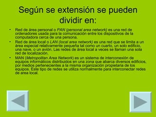 Según se extensión se pueden dividir en: Red de área personal o  PAN (personal area network)  es una red de ordenadores usada para la comunicación entre los dispositivos de la computadora cerca de una persona. Red de área local o  LAN (local area network)  es una red que se limita a un área especial relativamente pequeña tal como un cuarto, un solo edificio, una nave, o un avión. Las redes de área local a veces se llaman una sola red de localización. MAN ( Metropolitan Area Network ) es un sistema de interconexión de equipos informáticos distribuidos en una zona que abarca diversos edificios, por medios pertenecientes a la misma organización propietaria de los equipos. Este tipo de redes se utiliza normalmente para interconectar redes de area local. 