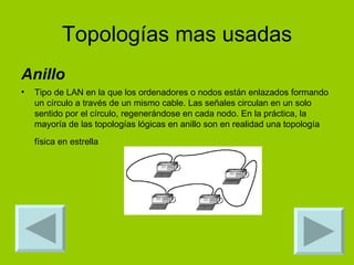 Topologías mas usadas Anillo Tipo de LAN en la que los ordenadores o nodos están enlazados formando un círculo a través de un mismo cable. Las señales circulan en un solo sentido por el círculo, regenerándose en cada nodo. En la práctica, la mayoría de las topologías lógicas en anillo son en realidad una topología física en estrella   