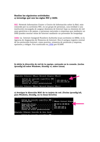 Realiza las siguientes actividades
a) investiga qué son las siglas NIC y IANA


NIC: Network Information Center o Centro de Información sobre la Red, más
conocido por su acrónimo NIC, es un grupo de personas, una entidad o una
institución encargada de asignar dominios de Internet bajo su dominio de red
sean genéricos o de países, a personas naturales o empresas que mediante un
DNS pueden montar sitios de Internet mediante un proveedor de hospedaje

IANA: La Internet Assigned Numbers Authority (cuyo acrónimo es IANA), es la
Agencia de Asignación de Números de Internet. Era el antiguo registro central
de los protocolos Internet, como puertos, números de protocolo y empresa,
opciones y códigos. Fue sustituido en 1998 por ICANN.




b) obtén la dirección de red de tu equipo, entrando en la consola. (teclea
ipconfig/all sobre Windows, ifconfig –a, sobre Linux)




c) Averigua la dirección MAC de tu tarjeta de red. (Teclea ipconfig/all,
para Windows, ifconfig, en tu linux favorito)
 