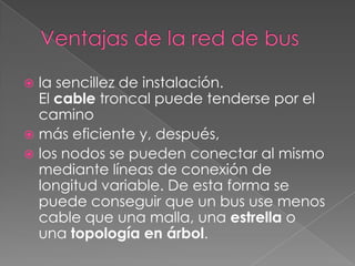  la sencillez de instalación.
  El cable troncal puede tenderse por el
  camino
 más eficiente y, después,
 los nodos se pueden conectar al mismo
  mediante líneas de conexión de
  longitud variable. De esta forma se
  puede conseguir que un bus use menos
  cable que una malla, una estrella o
  una topología en árbol.
 