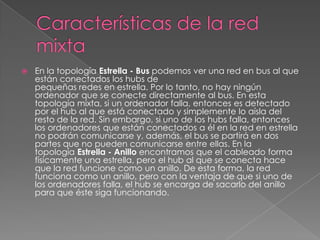   En la topología Estrella - Bus podemos ver una red en bus al que
    están conectados los hubs de
    pequeñas redes en estrella. Por lo tanto, no hay ningún
    ordenador que se conecte directamente al bus. En esta
    topología mixta, si un ordenador falla, entonces es detectado
    por el hub al que está conectado y simplemente lo aísla del
    resto de la red. Sin embargo, si uno de los hubs falla, entonces
    los ordenadores que están conectados a él en la red en estrella
    no podrán comunicarse y, además, el bus se partirá en dos
    partes que no pueden comunicarse entre ellas. En la
    topología Estrella - Anillo encontramos que el cableado forma
    físicamente una estrella, pero el hub al que se conecta hace
    que la red funcione como un anillo. De esta forma, la red
    funciona como un anillo, pero con la ventaja de que si uno de
    los ordenadores falla, el hub se encarga de sacarlo del anillo
    para que éste siga funcionando.
 