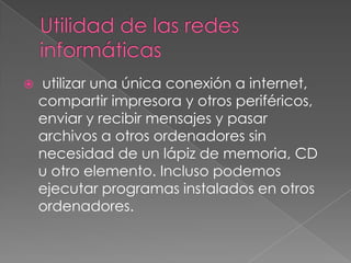    utilizar una única conexión a internet,
    compartir impresora y otros periféricos,
    enviar y recibir mensajes y pasar
    archivos a otros ordenadores sin
    necesidad de un lápiz de memoria, CD
    u otro elemento. Incluso podemos
    ejecutar programas instalados en otros
    ordenadores.
 