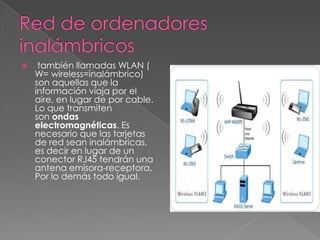     también llamadas WLAN (
    W= wireless=inalámbrico)
    son aquellas que la
    información viaja por el
    aire, en lugar de por cable.
    Lo que transmiten
    son ondas
    electromagnéticas. Es
    necesario que las tarjetas
    de red sean inalámbricas,
    es decir en lugar de un
    conector RJ45 tendrán una
    antena emisora-receptora.
    Por lo demás todo igual.
 