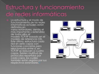    La estructura y el modo de
    funcionamiento de las redes
    informáticas actuales están
    definidos en
    varios estándares, siendo el
    más importante y extendido
    de todos ellos el
    modelo TCP/IP basado en el
    modelo de referencia OSI.
    Este último, estructura cada
    red en siete capas con
    funciones concretas pero
    relacionadas entre sí; en
    TCP/IP se reducen a cuatro
    capas. Existen multitud de
    protocolos repartidos por
    cada capa, los cuales
    también están regidos por sus
    respectivos estándares.3
 