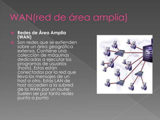    Redes de Área Amplia
    (WAN)
   Son redes que se extienden
    sobre un área geográfica
    extensa. Contiene una
    colección de máquinas
    dedicadas a ejecutar los
    programas de usuarios
    (hosts). Estos están
    conectados por la red que
    lleva los mensajes de un
    host a otro. Estas LAN de
    host acceden a la subred
    de la WAN por un router.
    Suelen ser por tanto redes
    punto a punto
 
