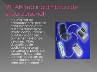     es una red de
    computadoras para la
    comunicación entre
    distintos dispositivos
    (tanto computadoras,
    puntos de acceso
    a internet, teléfonos
    celulares, PDA,
    dispositivos de
    audio, impresoras)
    cercanos al punto de
    acceso. Estas redes
    normalmente son de
    unos pocos metros y
    para uso personal.
 