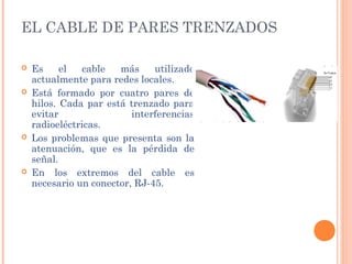 EL CABLE DE PARES TRENZADOS

   Es     el   cable  más     utilizado
    actualmente para redes locales.
   Está formado por cuatro pares de
    hilos. Cada par está trenzado para
    evitar                interferencias
    radioeléctricas.
   Los problemas que presenta son la
    atenuación, que es la pérdida de
    señal.
   En los extremos del cable es
    necesario un conector, RJ-45.
 