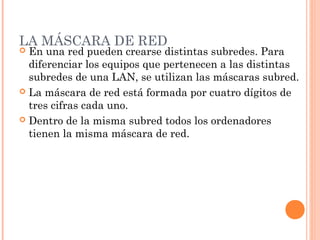 LA MÁSCARA DE RED
 En una red pueden crearse distintas subredes. Para
  diferenciar los equipos que pertenecen a las distintas
  subredes de una LAN, se utilizan las máscaras subred.
 La máscara de red está formada por cuatro dígitos de
  tres cifras cada uno.
 Dentro de la misma subred todos los ordenadores
  tienen la misma máscara de red.
 