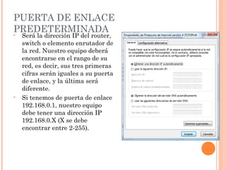 PUERTA DE ENLACE
PREDETERMINADA
•   Será la dirección IP del router,
    switch o elemento enrutador de
    la red. Nuestro equipo deberá
    encontrarse en el rango de su
    red, es decir, sus tres primeras
    cifras serán iguales a su puerta
    de enlace, y la última será
    diferente.
•   Si tenemos de puerta de enlace
    192.168.0.1, nuestro equipo
    debe tener una dirección IP
    192.168.0.X (X se debe
    encontrar entre 2-255).
 