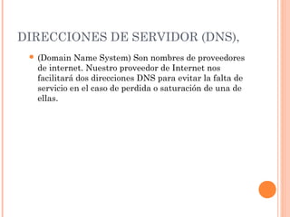 DIRECCIONES DE SERVIDOR (DNS),
  (Domain  Name System) Son nombres de proveedores
  de internet. Nuestro proveedor de Internet nos
  facilitará dos direcciones DNS para evitar la falta de
  servicio en el caso de perdida o saturación de una de
  ellas.
 