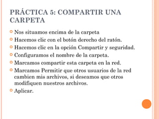 PRÁCTICA 5: COMPARTIR UNA
CARPETA
 Nos situamos encima de la carpeta
 Hacemos clic con el botón derecho del ratón.

 Hacemos clic en la opción Compartir y seguridad.

 Configuramos el nombre de la carpeta.

 Marcamos compartir esta carpeta en la red.

 Marcamos Permitir que otros usuarios de la red
  cambien mis archivos, si deseamos que otros
  modifiquen nuestros archivos.
 Aplicar.
 