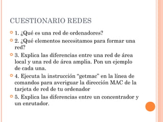 CUESTIONARIO REDES
 1. ¿Qué es una red de ordenadores?
 2. ¿Qué elementos necesitamos para formar una
  red?
 3. Explica las diferencias entre una red de área
  local y una red de área amplia. Pon un ejemplo
  de cada una.
 4. Ejecuta la instrucción “getmac” en la línea de
  comandos para averiguar la dirección MAC de la
  tarjeta de red de tu ordenador
 5. Explica las diferencias entre un concentrador y
  un enrutador.
 