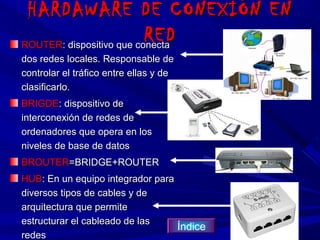 HARDAWARE DE CONEXIÓN EN
                          RED
ROUTER: dispositivo que conecta
dos redes locales. Responsable de
controlar el tráfico entre ellas y de
clasificarlo.
BRIGDE: dispositivo de
interconexión de redes de
ordenadores que opera en los
niveles de base de datos
BROUTER=BRIDGE+ROUTER
HUB: En un equipo integrador para
diversos tipos de cables y de
arquitectura que permite
estructurar el cableado de las
                                  Índice
redes
 