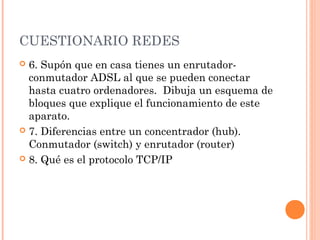 CUESTIONARIO REDES
 6. Supón que en casa tienes un enrutador-
  conmutador ADSL al que se pueden conectar
  hasta cuatro ordenadores. Dibuja un esquema de
  bloques que explique el funcionamiento de este
  aparato.
 7. Diferencias entre un concentrador (hub).
  Conmutador (switch) y enrutador (router)
 8. Qué es el protocolo TCP/IP
 