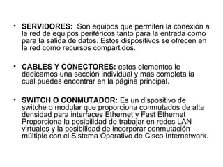 • SERVIDORES: Son equipos que permiten la conexión a
  la red de equipos periféricos tanto para la entrada como
  para la salida de datos. Estos dispositivos se ofrecen en
  la red como recursos compartidos.

• CABLES Y CONECTORES: estos elementos le
  dedicamos una sección individual y mas completa la
  cual puedes encontrar en la página principal.

• SWITCH O CONMUTADOR: Es un dispositivo de
  switche o modular que proporciona conmutados de alta
  densidad para interfaces Ethernet y Fast Ethernet
  Proporciona la posibilidad de trabajar en redes LAN
  virtuales y la posibilidad de incorporar conmutación
  múltiple con el Sistema Operativo de Cisco Internetwork.
 