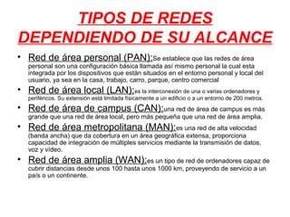 TIPOS DE REDES
DEPENDIENDO DE SU ALCANCE
• Red de área personal (PAN):Se establece que las redes de área
   personal son una configuración básica llamada así mismo personal la cual esta
   integrada por los dispositivos que están situados en el entorno personal y local del
   usuario, ya sea en la casa, trabajo, carro, parque, centro comercial
• Red de área local (LAN):es la interconexión de una o varias ordenadores y
   periféricos. Su extensión está limitada físicamente a un edificio o a un entorno de 200 metros.
• Red de área de campus (CAN):una red de área de campus es más
   grande que una red de área local, pero más pequeña que una red de área amplia.
• Red de área metropolitana (MAN):es una red de alta velocidad
   (banda ancha) que da cobertura en un área geográfica extensa, proporciona
   capacidad de integración de múltiples servicios mediante la transmisión de datos,
   voz y vídeo.
• Red de área amplia (WAN):es un tipo de red de ordenadores capaz de
   cubrir distancias desde unos 100 hasta unos 1000 km, proveyendo de servicio a un
   país o un continente.
 