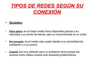 TIPOS DE REDES SEGÚN SU
            CONEXIÓN
• Guiados:

•   Fibra óptica: es el mejor medio físico disponible gracias a su
    velocidad y su ancho de banda, pero su inconveniente es su coste.
                                    •

•   Par trenzado: es el medio más usado debido a su comodidad de
    instalación y a su precio.

•   Coaxial: fue muy utilizado pero su problema venia porque las
    uniones entre cables coaxial eran bastante problemáticas.
 