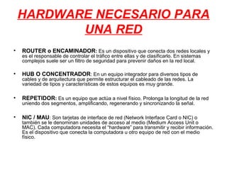 HARDWARE NECESARIO PARA
           UNA RED
•   ROUTER o ENCAMINADOR: Es un dispositivo que conecta dos redes locales y
    es el responsable de controlar el tráfico entre ellas y de clasificarlo. En sistemas
    complejos suele ser un filtro de seguridad para prevenir daños en la red local.

•   HUB O CONCENTRADOR: En un equipo integrador para diversos tipos de
    cables y de arquitectura que permite estructurar el cableado de las redes. La
    variedad de tipos y características de estos equipos es muy grande.

•   REPETIDOR: Es un equipo que actúa a nivel físico. Prolonga la longitud de la red
    uniendo dos segmentos, amplificando, regenerando y sincronizando la señal.

•   NIC / MAU: Son tarjetas de interface de red (Network Interface Card o NIC) o
    también se le denominan unidades de acceso al medio (Medium Access Unit o
    MAC). Cada computadora necesita el “hardware” para transmitir y recibir información.
    Es el dispositivo que conecta la computadora u otro equipo de red con el medio
    físico.
 