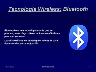 Tecnología Wireless: Bluetooth

Bluetooth es una tecnología con la que se
pueden poner dispositivos de forma inalámbrica
para uso personal.
Los dispositivos no tienen que <<verse>> para
llevar a cabo la comunicación.

Ramón Costa

IES PRADOLONGO

14

 