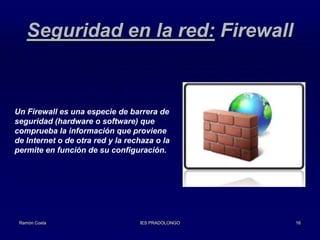 Seguridad en la red: Firewall

Un Firewall es una especie de barrera de
seguridad (hardware o software) que
comprueba la información que proviene
de Internet o de otra red y la rechaza o la
permite en función de su configuración.

Ramón Costa

IES PRADOLONGO

16

 