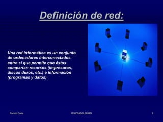 Definición de red:

Una red informática es un conjunto
de ordenadores interconectados
entre sí que permite que éstos
compartan recursos (impresoras,
discos duros, etc.) e información
(programas y datos)

Ramón Costa

IES PRADOLONGO

3

 