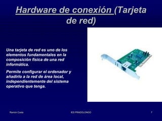 Hardware de conexión (Tarjeta
de red)

Una tarjeta de red es uno de los
elementos fundamentales en la
composición física de una red
informática.
Permite configurar el ordenador y
añadirlo a la red de área local,
independientemente del sistema
operativo que tenga.

Ramón Costa

IES PRADOLONGO

7

 