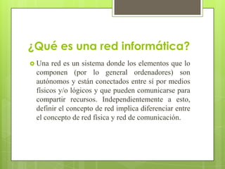 ¿Qué es una red informática?
 Una

red es un sistema donde los elementos que lo
componen (por lo general ordenadores) son
autónomos y están conectados entre sí por medios
físicos y/o lógicos y que pueden comunicarse para
compartir recursos. Independientemente a esto,
definir el concepto de red implica diferenciar entre
el concepto de red física y red de comunicación.

 