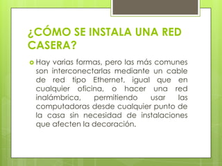 ¿CÓMO SE INSTALA UNA RED
CASERA?
 Hay

varias formas, pero las más comunes
son interconectarlas mediante un cable
de red tipo Ethernet, igual que en
cualquier oficina, o hacer una red
inalámbrica,
permitiendo
usar
las
computadoras desde cualquier punto de
la casa sin necesidad de instalaciones
que afecten la decoración.

 