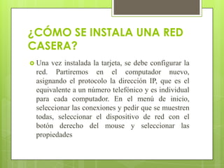 ¿CÓMO SE INSTALA UNA RED
CASERA?
 Una

vez instalada la tarjeta, se debe configurar la
red. Partiremos en el computador nuevo,
asignando el protocolo la dirección IP, que es el
equivalente a un número telefónico y es individual
para cada computador. En el menú de inicio,
seleccionar las conexiones y pedir que se muestren
todas, seleccionar el dispositivo de red con el
botón derecho del mouse y seleccionar las
propiedades

 