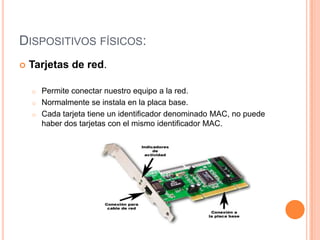 DISPOSITIVOS FÍSICOS:
 Tarjetas de red.
o Permite conectar nuestro equipo a la red.
o Normalmente se instala en la placa base.
o Cada tarjeta tiene un identificador denominado MAC, no puede
haber dos tarjetas con el mismo identificador MAC.
 