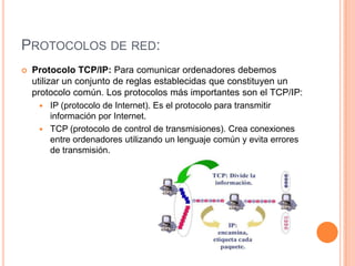 PROTOCOLOS DE RED:
 Protocolo TCP/IP: Para comunicar ordenadores debemos
utilizar un conjunto de reglas establecidas que constituyen un
protocolo común. Los protocolos más importantes son el TCP/IP:
 IP (protocolo de Internet). Es el protocolo para transmitir
información por Internet.
 TCP (protocolo de control de transmisiones). Crea conexiones
entre ordenadores utilizando un lenguaje común y evita errores
de transmisión.
 