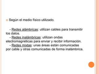  Según el medio físico utilizado.
- Redes alámbricas: utilizan cables para transmitir
los datos.
- Redes inalámbricas: utilizan ondas
electromagnéticas para enviar y recibir información.
- Redes mixtas: unas áreas están comunicadas
por cable y otras comunicadas de forma inalámbrica.
 