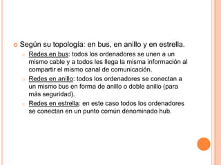  Según su topología: en bus, en anillo y en estrella.
o Redes en bus: todos los ordenadores se unen a un
mismo cable y a todos les llega la misma información al
compartir el mismo canal de comunicación.
o Redes en anillo: todos los ordenadores se conectan a
un mismo bus en forma de anillo o doble anillo (para
más seguridad).
o Redes en estrella: en este caso todos los ordenadores
se conectan en un punto común denominado hub.
 