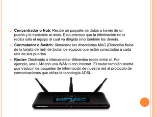  Concentrador o Hub: Recibe un paquete de datos a través de un
puerto y lo transmite al resto. Esto provoca que la información no la
reciba sólo el equipo al cual va dirigida sino también los demás.
 Conmutador o Switch: Almacena las direcciones MAC (Dirección física
de la tarjeta de red) de todos los equipos que están conectados a cada
uno de sus puertos.
 Router: Destinado a interconectar diferentes redes entre sí. Por
ejemplo, una LAN con una WAN o con Internet. El router también tendrá
que traducir los paquetes de información de nuestra red al protocolo de
comunicaciones que utiliza la tecnología ADSL.
 