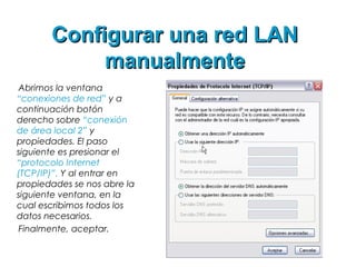 Configurar una red LANConfigurar una red LAN
manualmentemanualmente
Abrimos la ventana
“conexiones de red” y a
continuación botón
derecho sobre “conexión
de área local 2” y
propiedades. El paso
siguiente es presionar el
“protocolo Internet
(TCP/IP)”. Y al entrar en
propiedades se nos abre la
siguiente ventana, en la
cual escribimos todos los
datos necesarios.
Finalmente, aceptar.
 