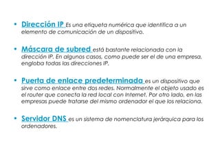 • Dirección IP Es una etiqueta numérica que identifica a un
elemento de comunicación de un dispositivo.
• Máscara de subred está bastante relacionada con la
dirección IP. En algunos casos, como puede ser el de una empresa,
engloba todas las direcciones IP.
• Puerta de enlace predeterminada es un dispositivo que
sirve como enlace entre dos redes. Normalmente el objeto usado es
el router que conecta la red local con Internet. Por otro lado, en las
empresas puede tratarse del mismo ordenador el que los relaciona.
• Servidor DNS es un sistema de nomenclatura jerárquica para los
ordenadores.
 