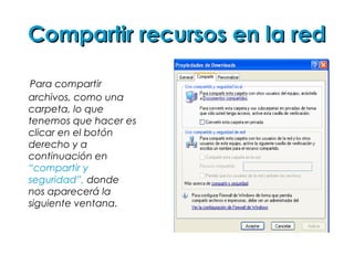 Compartir recursos en la redCompartir recursos en la red
Para compartir
archivos, como una
carpeta, lo que
tenemos que hacer es
clicar en el botón
derecho y a
continuación en
“compartir y
seguridad”, donde
nos aparecerá la
siguiente ventana.
 