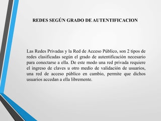 REDES SEGÚN GRADO DE AUTENTIFICACION 
Las Redes Privadas y la Red de Acceso Público, son 2 tipos de 
redes clasificadas según el grado de autentificación necesario 
para conectarse a ella. De este modo una red privada requiere 
el ingreso de claves u otro medio de validación de usuarios, 
una red de acceso público en cambio, permite que dichos 
usuarios accedan a ella libremente. 
 