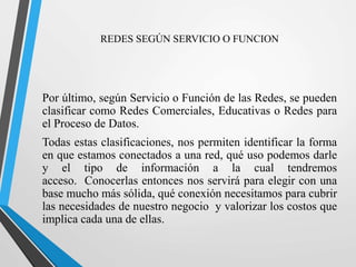 REDES SEGÚN SERVICIO O FUNCION 
Por último, según Servicio o Función de las Redes, se pueden 
clasificar como Redes Comerciales, Educativas o Redes para 
el Proceso de Datos. 
Todas estas clasificaciones, nos permiten identificar la forma 
en que estamos conectados a una red, qué uso podemos darle 
y el tipo de información a la cual tendremos 
acceso. Conocerlas entonces nos servirá para elegir con una 
base mucho más sólida, qué conexión necesitamos para cubrir 
las necesidades de nuestro negocio y valorizar los costos que 
implica cada una de ellas. 
 