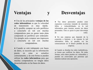 Ventajas y Desventajas 
● Una de las principales ventajas de las 
redes informáticas es que la velocidad 
de transmisión es muy rápida. 
● Es posible comprar un solo periférico 
y conectarlo en red con muchas 
computadoras para no gastar tanta plata 
comprando un periférico por ordenador. 
Un ejemplo sería comprar una impresora 
y conectarla en red con muchas 
computadoras. 
● Cuando se está trabajando con bases 
de datos, se necesita que la información 
puesta en estas se actualice 
correctamente; y de esta forma se pueden 
utilizar las redes informáticas para que 
muchas computadoras no tengan datos 
desactualizados en las bases de datos. 
● Tus datos personales pueden estar 
expuestos a personas tratando de encontrar 
fallos o vulnerabilidades en la red 
informática para intentar sacarte tus datos 
personales. Esta es quizá la peor desventaja 
de todas. 
● En una empresa que depende de la 
conexión a Internet, y de repente la red 
informática falla, se pueden ver las 
consecuencias en el dinero perdido de esa 
empresa. 
● Cuando se diseñan las redes inalámbricas, 
se tienen que codificar los datos. De todas 
formas, estos datos pueden ser vulnerables y 
pueden ser extraviados por personas que 
intenten realizar esta operación. 
 