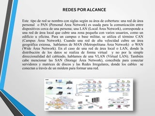 REDES POR ALCANCE 
Este tipo de red se nombra con siglas según su área de cobertura: una red de área 
personal o PAN (Personal Área Network) es usada para la comunicación entre 
dispositivos cerca de una persona; una LAN (Local Área Network), corresponde a 
una red de área local que cubre una zona pequeña con varios usuarios, como un 
edificio u oficina. Para un campus o base militar, se utiliza el término CAN 
(Campus Área Network). Cuando una red de alta velocidad cubre un área 
geográfica extensa, hablamos de MAN (Metropolitana Área Network) o WAN 
(Wide Área Network). En el caso de una red de área local o LAN, donde la 
distribución de los datos se realiza de forma virtual y no por la simple 
direccionalidad del cableado, hablamos de una VLAN (Virtual LAN). También 
cabe mencionar las SAN (Storage Área Network), concebida para conectar 
servidores y matrices de discos y las Redes Irregulares, donde los cables se 
conectan a través de un módem para formar una red. 
 