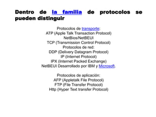 Dentro de la familia de protocolos se
pueden distinguir
Protocolos de transporte:
ATP (Apple Talk Transaction Protocol)
NetBios/NetBEUI
TCP (Transmission Control Protocol)
Protocolos de red:
DDP (Delivery Datagram Protocol)
IP (Internet Protocol)
IPX (Internet Packed Exchange)
NetBEUI Desarrollado por IBM y Microsoft.
Protocolos de aplicación:
AFP (Appletalk File Protocol)
FTP (File Transfer Protocol)
Http (Hyper Text transfer Protocol)
 