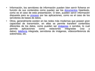 • Información, los servidores de información pueden bien servir ficheros en
función de sus contenidos como pueden ser los documentos hipertexto,
como es el caso de esta presentación. O bien, pueden servir información
dispuesta para su proceso por las aplicaciones, como es el caso de los
servidores de bases de datos.
• Otros, generalmente existen en las redes más modernas que poseen gran
capacidad de transmisión, en ellas se permite transferir contenidos
diferentes de los datos, como pueden ser imágenes o sonidos, lo cual
permite aplicaciones como: estaciones integradas (voz y
datos), telefonía integrada, servidores de imágenes, videoconferencia de
sobremesa, etc.
 