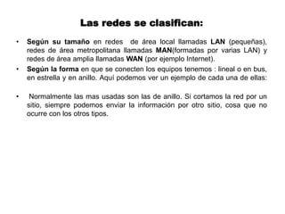 Las redes se clasifican:
• Según su tamaño en redes de área local llamadas LAN (pequeñas),
redes de área metropolitana llamadas MAN(formadas por varias LAN) y
redes de área amplia llamadas WAN (por ejemplo Internet).
• Según la forma en que se conecten los equipos tenemos : lineal o en bus,
en estrella y en anillo. Aquí podemos ver un ejemplo de cada una de ellas:
• Normalmente las mas usadas son las de anillo. Si cortamos la red por un
sitio, siempre podemos enviar la información por otro sitio, cosa que no
ocurre con los otros tipos.
 
