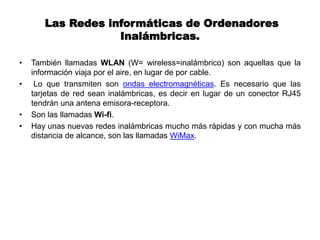 Las Redes informáticas de Ordenadores
Inalámbricas.
• También llamadas WLAN (W= wireless=inalámbrico) son aquellas que la
información viaja por el aire, en lugar de por cable.
• Lo que transmiten son ondas electromagnéticas. Es necesario que las
tarjetas de red sean inalámbricas, es decir en lugar de un conector RJ45
tendrán una antena emisora-receptora.
• Son las llamadas Wi-fi.
• Hay unas nuevas redes inalámbricas mucho más rápidas y con mucha más
distancia de alcance, son las llamadas WiMax.
 