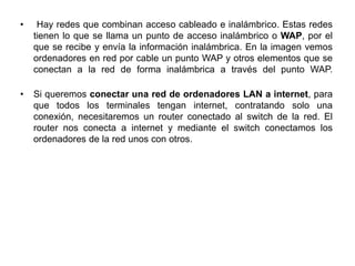 • Hay redes que combinan acceso cableado e inalámbrico. Estas redes
tienen lo que se llama un punto de acceso inalámbrico o WAP, por el
que se recibe y envía la información inalámbrica. En la imagen vemos
ordenadores en red por cable un punto WAP y otros elementos que se
conectan a la red de forma inalámbrica a través del punto WAP.
• Si queremos conectar una red de ordenadores LAN a internet, para
que todos los terminales tengan internet, contratando solo una
conexión, necesitaremos un router conectado al switch de la red. El
router nos conecta a internet y mediante el switch conectamos los
ordenadores de la red unos con otros.
 